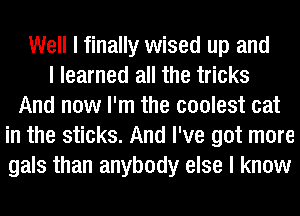 Well I finally wised up and
I learned all the tricks
And now I'm the coolest cat
in the sticks. And I've got more
gals than anybody else I know