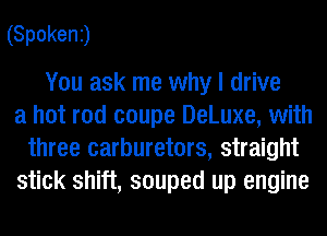 (Spokenj

You ask me why I drive
a hot rod coupe DeLuxe, with
three carburetors, straight
stick shift, souped up engine