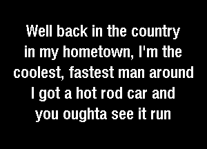 Well back in the country
in my hometown, I'm the
coolest, fastest man around
I got a hot rod car and
you oughta see it run