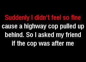 Suddenly I didn't feel so fine
cause a highway cop pulled up
behind. 80 I asked my friend
if the cop was after me