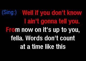 (Singi) Well if you don't know
I ain't gonna tell you.
From now on it's up to you,

fella. Words don't count
at a time like this