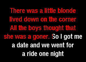 There was a little blonde
lived down on the corner
All the boys thought that
she was a goner. So I got me
a date and we went for
a ride one night