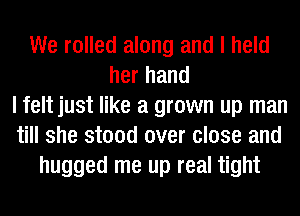 We rolled along and I held
her hand
I felt just like a grown up man
till she stood over close and
hugged me up real tight