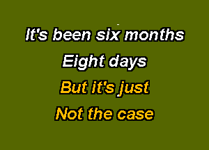 It's been six' months

Eight days
But it's just
Not the case