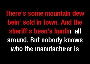There's some mountain dew
bein' sold in town. And the
sheriff's been'a huntin' all
around. But nobody knows

who the manufacturer is