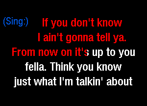 (Singi) If you don't know
I ain't gonna tell ya.
From now on it's up to you
fella. Think you know
just what I'm talkin' about