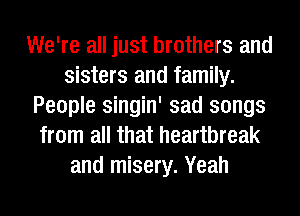 We're all just brothers and
sisters and family.
People singin' sad songs
from all that heartbreak
and misery. Yeah