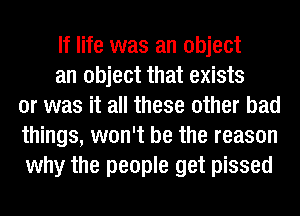 If life was an object

an object that exists
or was it all these other bad
things, won't be the reason
why the people get pissed