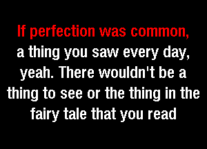 If perfection was common,
a thing you saw every day,
yeah. There wouldn't be a
thing to see or the thing in the
fairy tale that you read