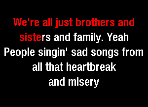 We're all just brothers and
sisters and family. Yeah
People singin' sad songs from
all that heartbreak
and misery