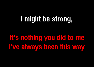 I might be strong,

It's nothing you did to me
I've always been this way