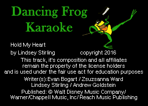 Dancing Frog 4
Karaoke

Hold My Heart
by Lindsey Stirling copyright 2018

This track, it's composition and all affiliates
remain the property of the license holders
and is used under the fair use act for education purposes

Writer(s)iEvan Bogart IZSuzsanna Ward
Lindsey Stirling fAndrew Goldstein

Publishedi (9 Walt Disney Music Company!
WarnerfChappell Music, Inc! Reach Music Publishing