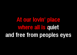 At our lovin' place

where all is quiet
and free from peoples eyes