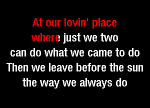 At our lovin' place
where just we two
can do what we came to do
Then we leave before the sun
the way we always do