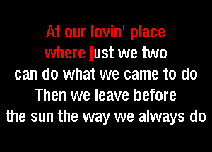 At our lovin' place
where just we two
can do what we came to do
Then we leave before
the sun the way we always do
