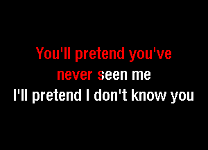 You'll pretend you've

never seen me
I'll pretend I don't know you