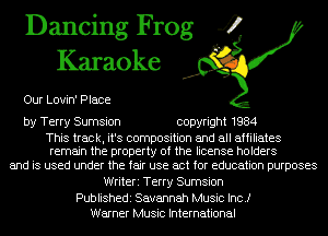 Dancing Frog 4
Karaoke

Our Lovin' Place

by Terry Sumsion copyright 1984

This track, it's composition and all affiliates
remain the property of the license holders

and is used under the fair use act for education purposes
Writeri Terry Sumsion

Publishedi Savannah Music Inc.)
Warner Music International