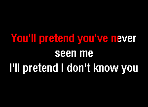 You'll pretend you've never

seen me
I'll pretend I don't know you