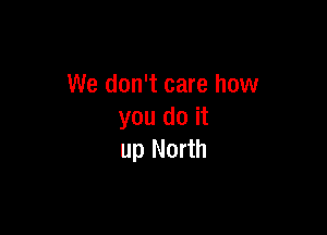 We don't care how

you do it
up North