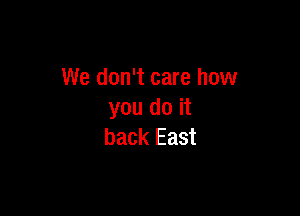 We don't care how

you do it
back East