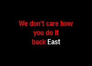 We don't care how

you do it
back East