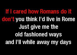 If I cared how Romans do it
don't you think I'd live in Rome
Just give me the
old fashioned ways
and I'll while away my days