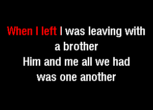 When I left I was leaving with
a brother

Him and me all we had
was one another