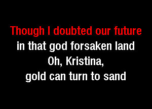 Though I doubted our future
in that god forsaken land
on, Kristina,
gold can turn to sand