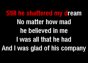 Still he shattered my dream
No matter how mad
he believed in me
I was all that he had
And I was glad of his company