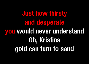 Just how thirsty
and desperate
you would never understand

0h, Kristina
gold can turn to sand