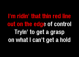 I'm ridin' that thin red line
out on the edge of control
Tryin' to get a grasp
on what I can't get a hold