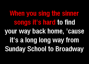 When you sing the sinner
songs it's hard to find
your way back home, 'cause
it's a long long way from
Sunday School to Broadway