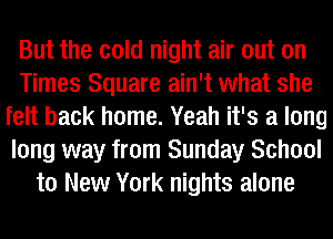 But the cold night air out on
Times Square ain't what she
felt back home. Yeah it's a long
long way from Sunday School
to New York nights alone