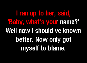 I ran up to her, said,
Baby, what's your name?
Well now I should've known

better. Now only got

myself to blame.