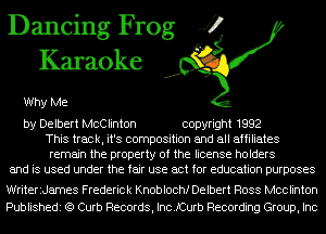 Dancing Frog J?
Karaoke

Why Me

by Delbert McClinton copyright 1992
This track, it's composition and all affiliates
remain the property of the license holders
and is used under the fair use act for education purposes
WriteriJames Frederick Knoblochf Delbert Ross Mcclinton

Publishedi (Q Curb Records, IncJCurb Recording Group, Inc