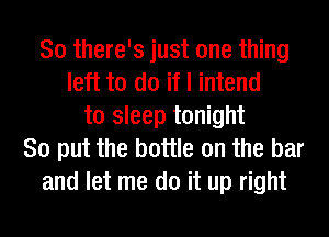 So there's just one thing
left to do if I intend
to sleep tonight
So put the bottle on the bar
and let me do it up right