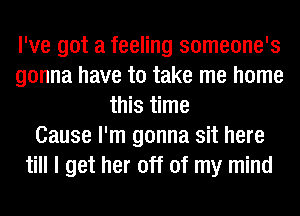 I've got a feeling someone's
gonna have to take me home
this time
Cause I'm gonna sit here
till I get her off of my mind