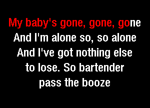 My baby's gone, gone, gone
And I'm alone so, so alone
And I've got nothing else
to lose. 80 bartender
pass the booze