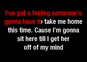 I've got a feeling someone's
gonna have to take me home
this time. Cause I'm gonna
sit here till I get her
off of my mind