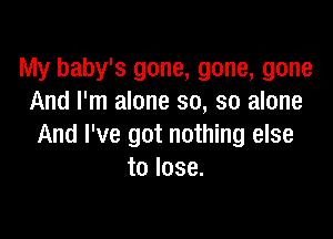 My baby's gone, gone, gone
And I'm alone so, so alone

And I've got nothing else
to lose.