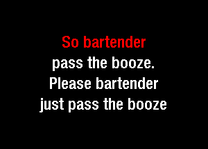 So bartender
pass the booze.

Please bartender
just pass the booze