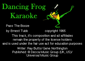 Dancing Frog J?
Karaoke

Pass The Booze

by Ernest Tubb copyright 1985

This track, it's composition and all affiliates
remain the property of the license holders
and is used under the fair use act for education purposes

Writeri Ray Butts! Gene Northington

Publishedi (Q Decca Music Group (UK, US)!
Universal Music Group