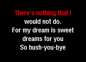 There's nothing that I
would not do.
For my dream is sweet

dreams for you
So hush-you-bye