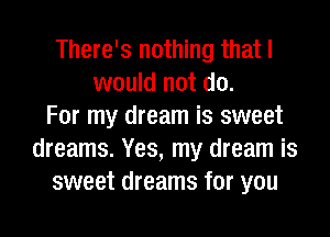 There's nothing that I
would not do.
For my dream is sweet

dreams. Yes, my dream is
sweet dreams for you