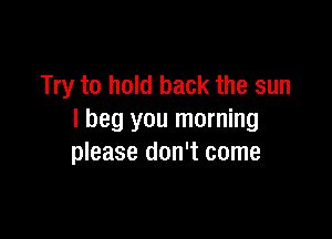 Try to hold back the sun

I beg you morning
please don't come