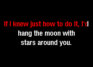 If I knew just how to do it, I'd

hang the moon with
stars around you.