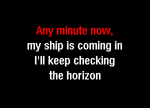 Any minute now,
my ship is coming in

I'll keep checking
the horizon