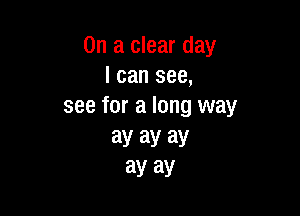 On a clear day
I can see,
see for a long way

3y ay ay
ay ay