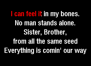 I can feel it in my bones.
No man stands alone.
Sister, Brother,
from all the same seed
Everything is comin' our way