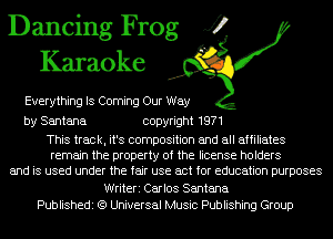 Dancing Frog J?
Karaoke

Everything IS Coming Our Way

by Santana copyright 1971

This track, it's composition and all affiliates
remain the property of the license holders
and is used under the fair use act for education purposes

Writeri Carlos Santana
Publishedi (9 Universal Music Publishing Group